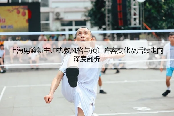 上海男篮新主帅执教风格与预计阵容变化及后续走向深度剖析